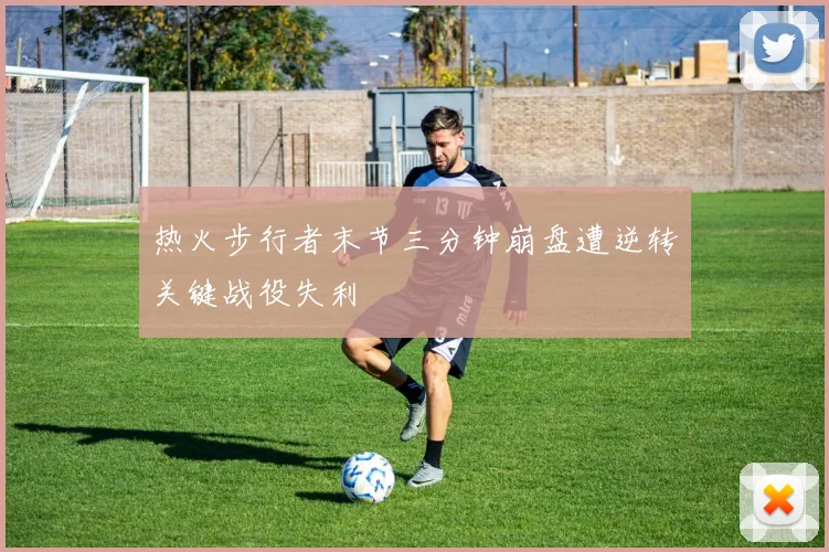 热火步行者末节三分钟崩盘遭逆转关键战役失利