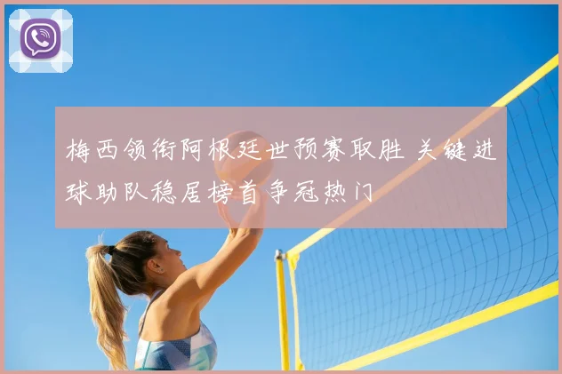 梅西领衔阿根廷世预赛取胜 关键进球助队稳居榜首争冠热门