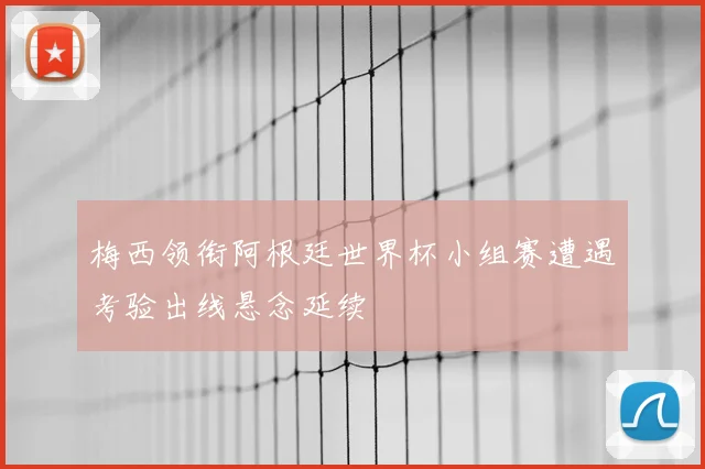 梅西领衔阿根廷世界杯小组赛遭遇考验出线悬念延续