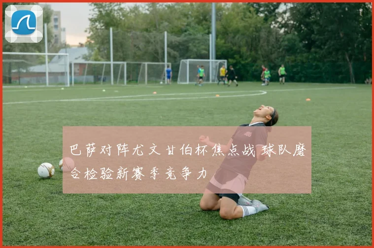 巴萨对阵尤文甘伯杯焦点战 球队磨合检验新赛季竞争力