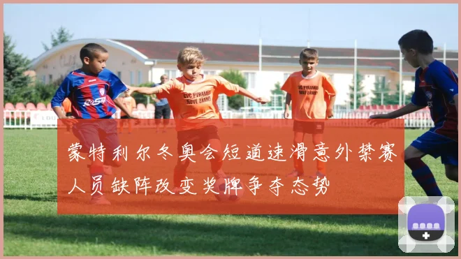 蒙特利尔冬奥会短道速滑意外禁赛人员缺阵改变奖牌争夺态势