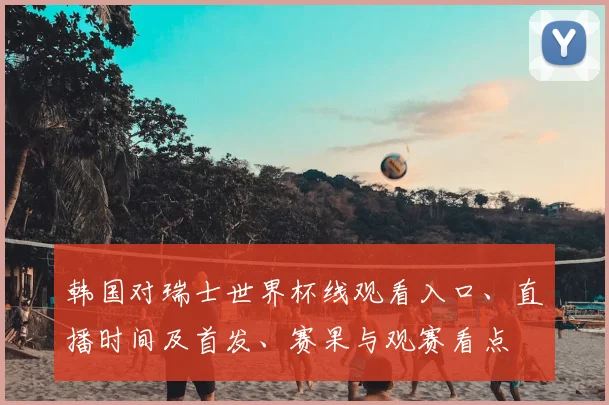 韩国对瑞士世界杯线观看入口、直播时间及首发、赛果与观赛看点