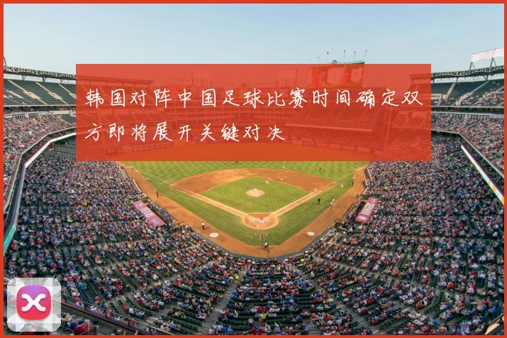 韩国对阵中国足球比赛时间确定双方即将展开关键对决