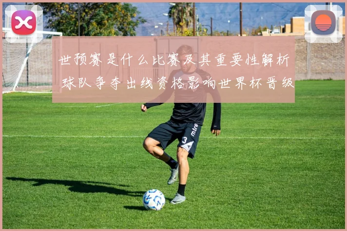 世预赛是什么比赛及其重要性解析 球队争夺出线资格影响世界杯晋级前景