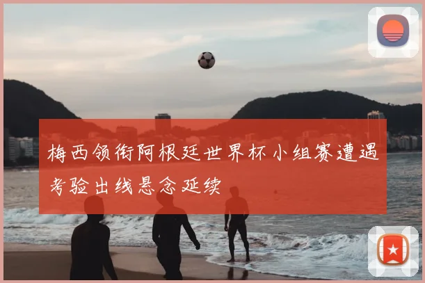 梅西领衔阿根廷世界杯小组赛遭遇考验出线悬念延续