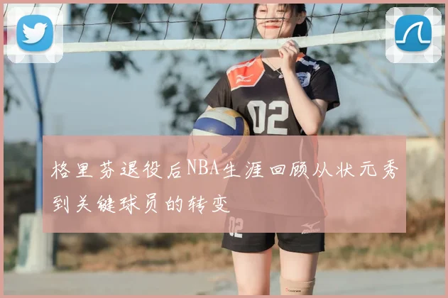 格里芬退役后NBA生涯回顾从状元秀到关键球员的转变