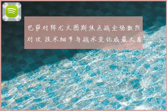 巴萨对阵尤文图斯焦点战全场激烈对攻 技术细节与战术变化成最大看点