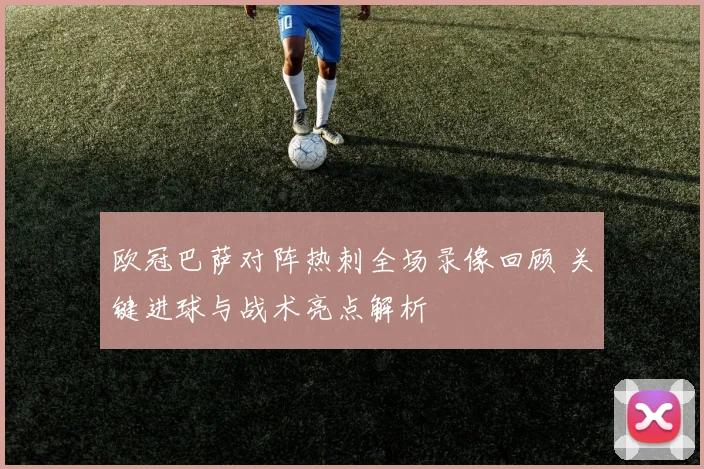 欧冠巴萨对阵热刺全场录像回顾 关键进球与战术亮点解析