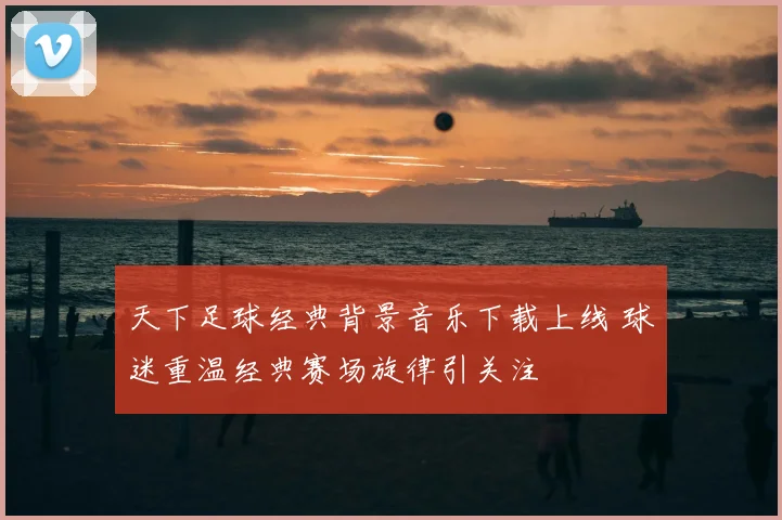 天下足球经典背景音乐下载上线 球迷重温经典赛场旋律引关注