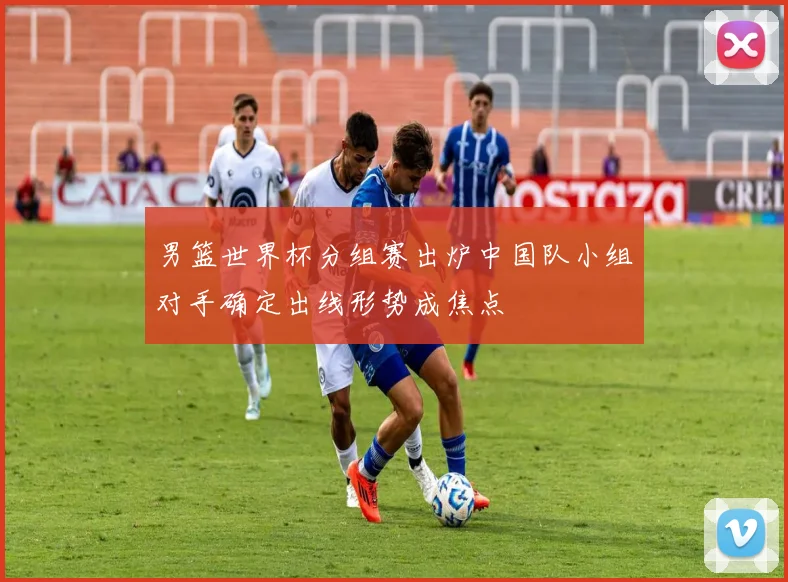 男篮世界杯分组赛出炉中国队小组对手确定出线形势成焦点