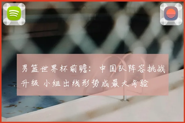 男篮世界杯前瞻:中国队阵容挑战升级 小组出线形势成最大考验