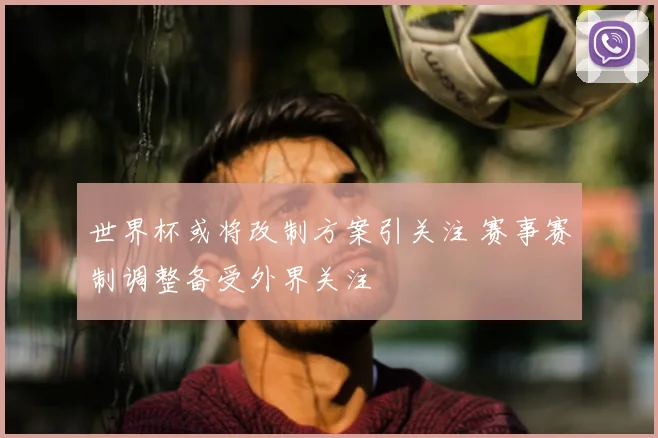 世界杯或将改制方案引关注 赛事赛制调整备受外界关注