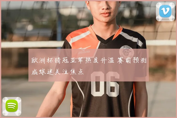 欧洲杯猜冠亚军热度升温 赛前预测成球迷关注焦点