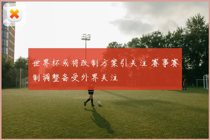 世界杯或将改制方案引关注 赛事赛制调整备受外界关注