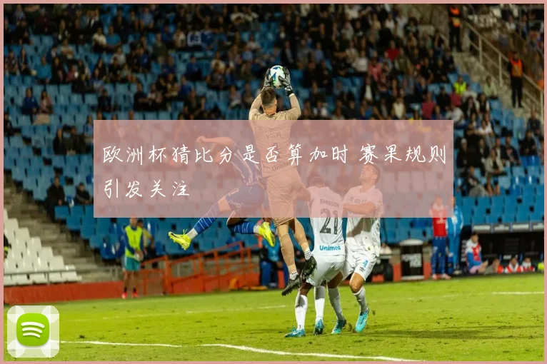 欧洲杯猜比分是否算加时 赛果规则引发关注