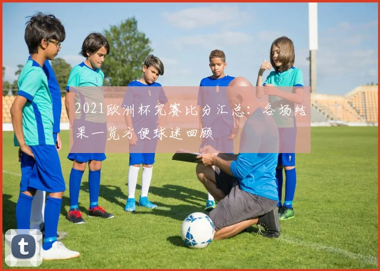 2021欧洲杯完赛比分汇总：各场结果一览方便球迷回顾