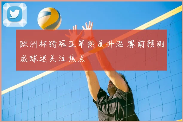 欧洲杯猜冠亚军热度升温 赛前预测成球迷关注焦点